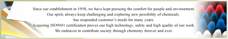 Since our establishment in 1958, we have kept pursuing the comfort for people and environment.Our spirit, always keep challenging and exploring new possibility of chemicals, has responded customer’s needs for many years.Acquiring ISO9001 certification proves our high technology, safety and high quality of our work.We endeavor to contribute society through chemistry forever and ever.